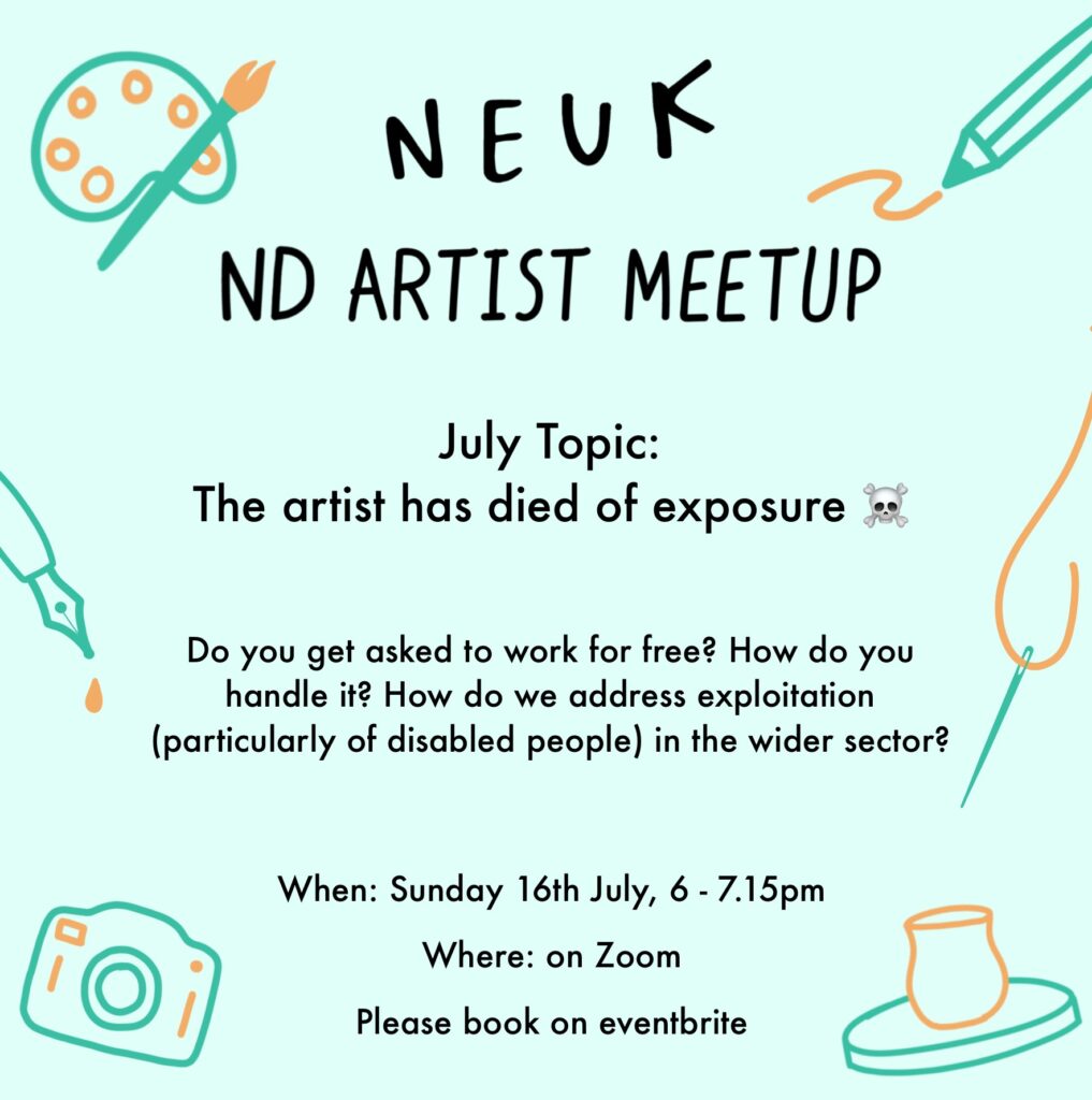 Flyer with the following text: Neuk ND Artist Meetup. July topic: The artist has died of exposure. Do you get asked to work for free? How do you handle it? How do we address exploitation (particularly of disabled people) in the wider sector? When: Sunday 16th July, 6-7.15pm Where: on Zoom Please book on eventbrite.