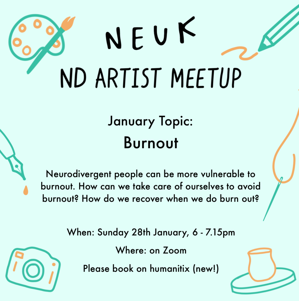 Flyer that reads: NEUK ND ARTIST MEETUP January topic: Burnout. Neurodivergent people can be more vulnerable to burnout. How can we take care of ourselves to avoid burnout? How do we recover when we do burn out? When: Sunday 28th January, 6-7.15pm. Where: on Zoom. Please book on humanitix (new!)