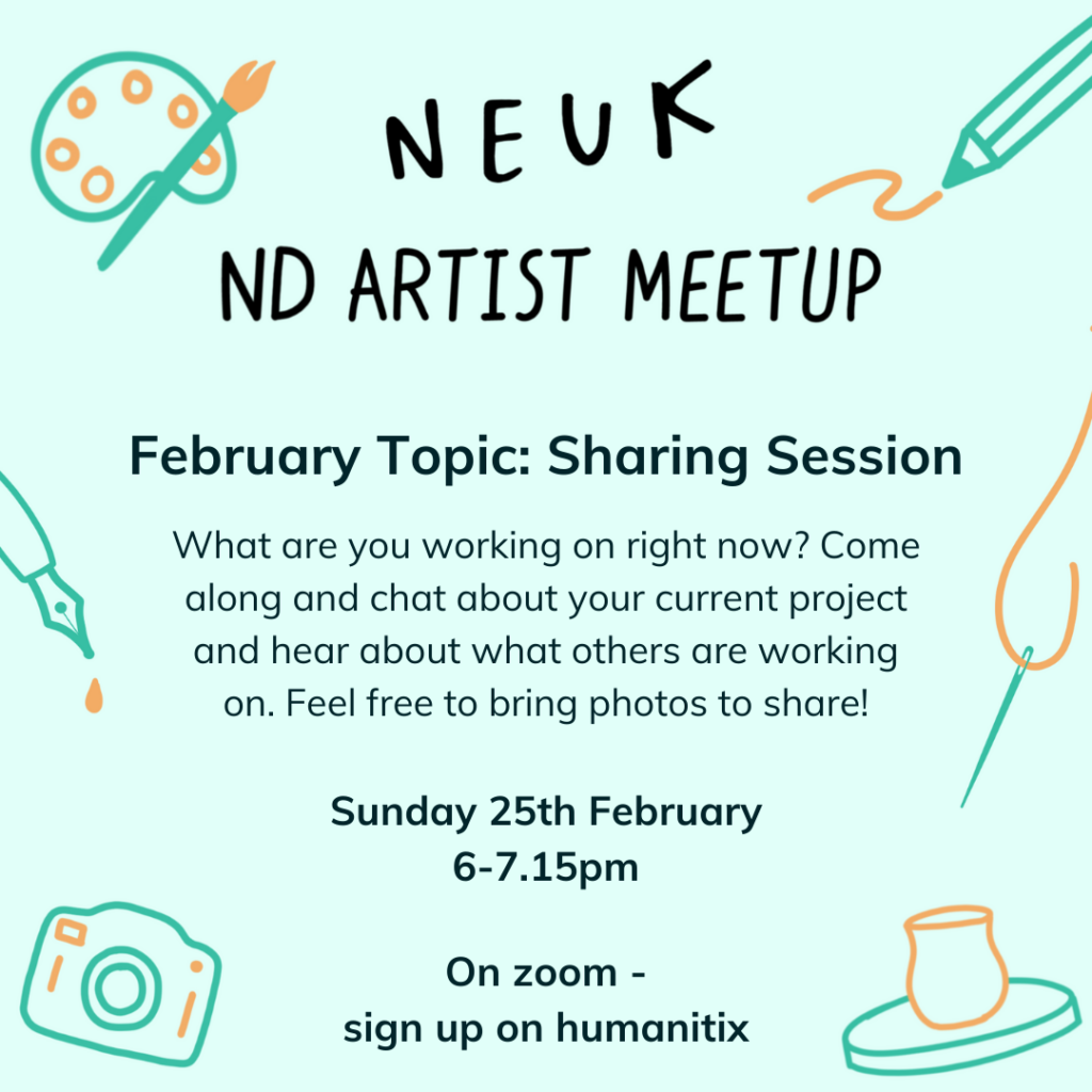 Flyer that reads: NEUK ND ARTIST MEETUP February topic: Sharing Session What are you working on right now? Come along and chat about your current project and hear about what others are working on. Feel free to bring photos to share! When: Sunday 25th February, 6-7.15pm. Where: on Zoom. Please book on humanitix