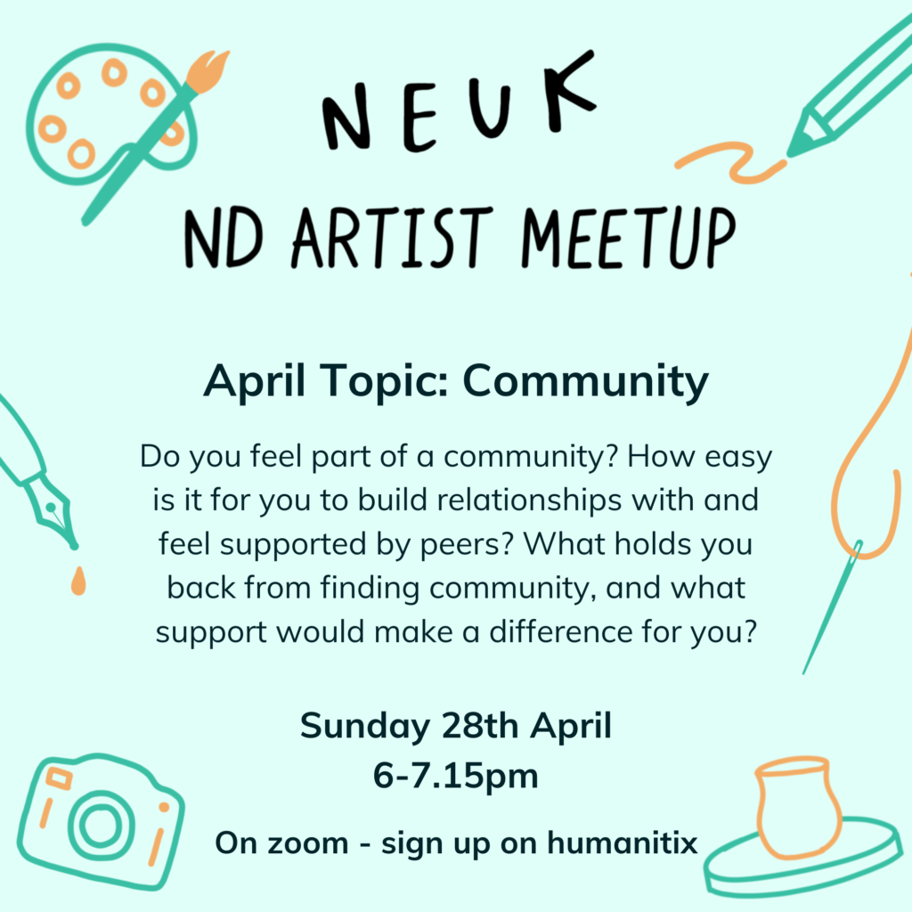 Neuk ND Artist Meet-up. April topic: Community. Do you feel part of a community? How easy is it for you to build relationships with and feel supported by peers? What holds you back from finding community, and what support would make a difference for you? Sunday 28th April, 6-7.15pm. On zoom, sign up on humanitix.