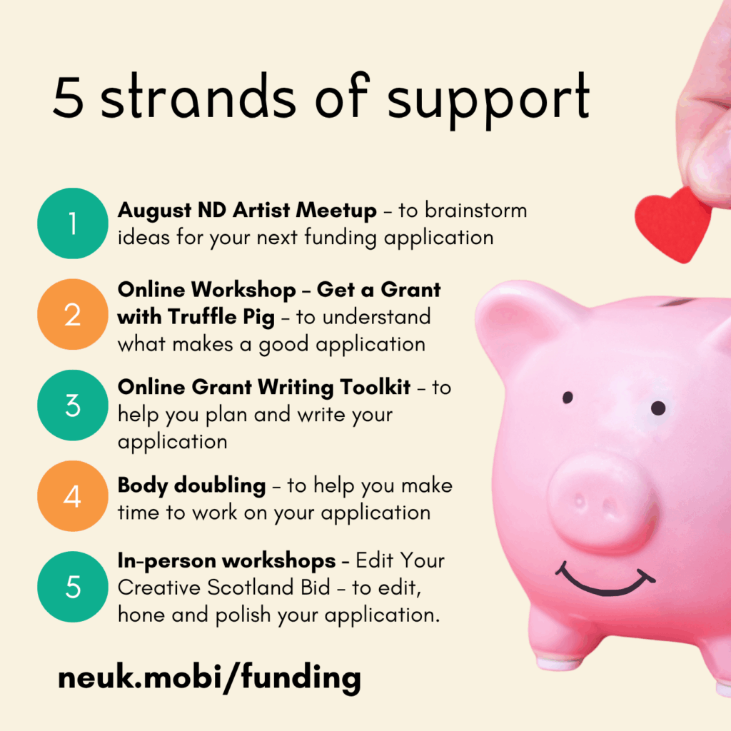 We have 5 strands of support: 1 - August ND Artist Meetups 2 - Online Workshop - Get a grant with truffle pig 3 - Online grant writing toolkit 4 - Body doubling 5 - In-person workshops - Edit your creative Scotland bid There is also a photo of a piggybank.