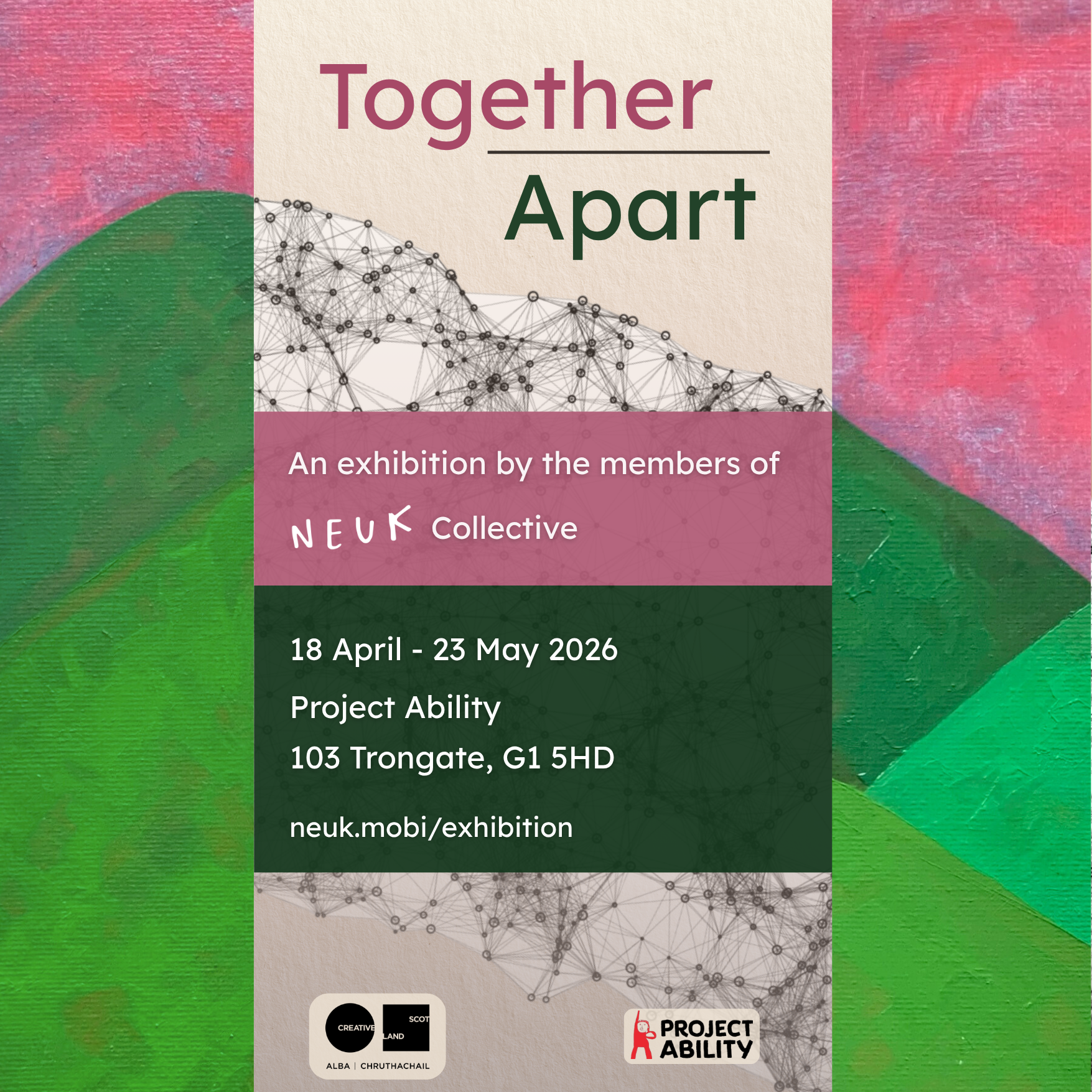 Square exhibition poster with a painted pink and green background and a central cream panel. At the top, large text reads “Together / Apart.” Below, it says: “An exhibition by the members of Neuk Collective.” Further down, white text on a dark green block gives the details: “18 April – 23 May 2026, Project Ability, 103 Trongate, G1 5HD, neuk.mobi/exhibition.” The bottom includes the logos for Creative Scotland and Project Ability. A fine black network pattern overlays parts of the cream panel, visually suggesting connection and interdependence.